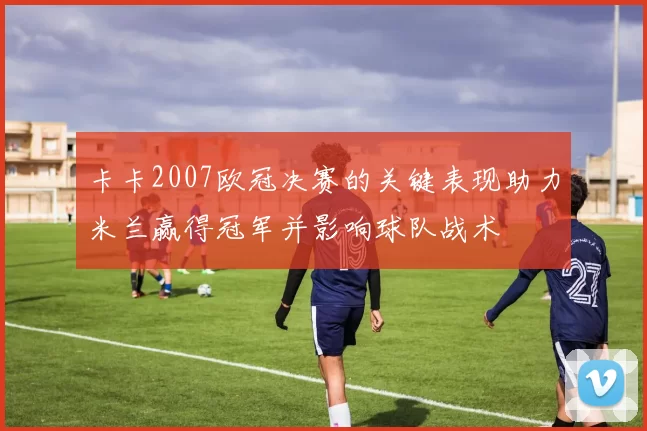 卡卡2007欧冠决赛的关键表现助力米兰赢得冠军并影响球队战术