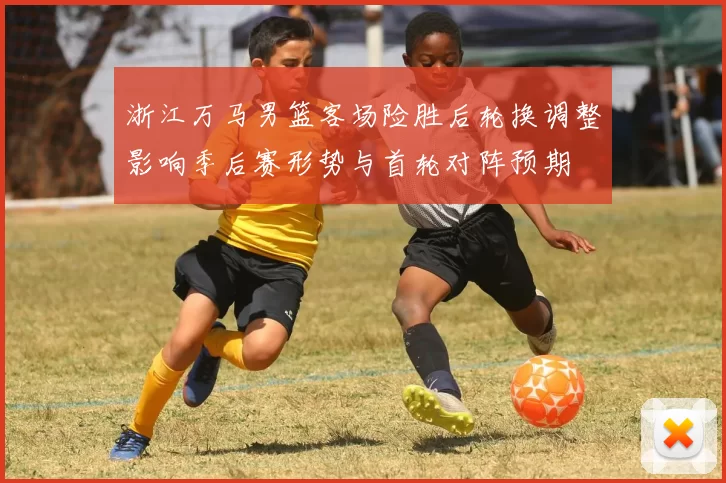 浙江万马男篮客场险胜后轮换调整影响季后赛形势与首轮对阵预期