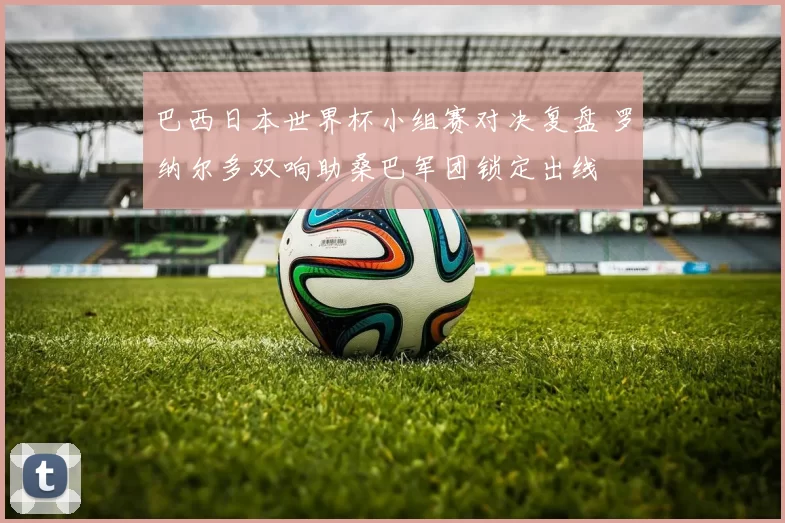 巴西日本世界杯小组赛对决复盘 罗纳尔多双响助桑巴军团锁定出线