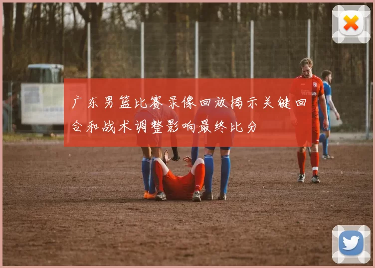 广东男篮比赛录像回放揭示关键回合和战术调整影响最终比分