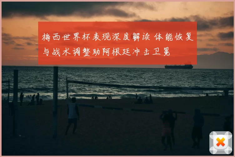 梅西世界杯表现深度解读 体能恢复与战术调整助阿根廷冲击卫冕