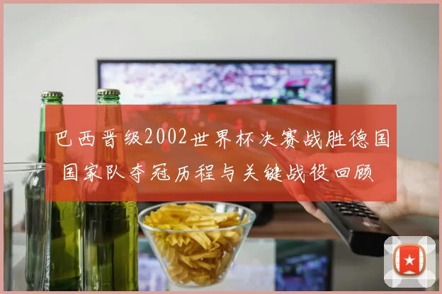 巴西晋级2002世界杯决赛战胜德国 国家队夺冠历程与关键战役回顾