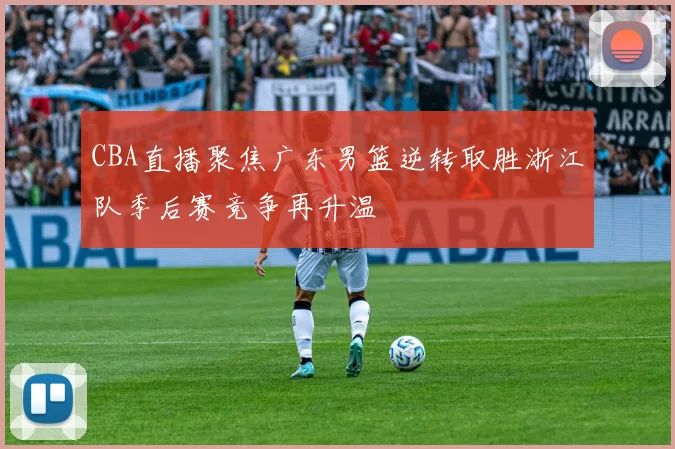 CBA直播聚焦广东男篮逆转取胜浙江队季后赛竞争再升温