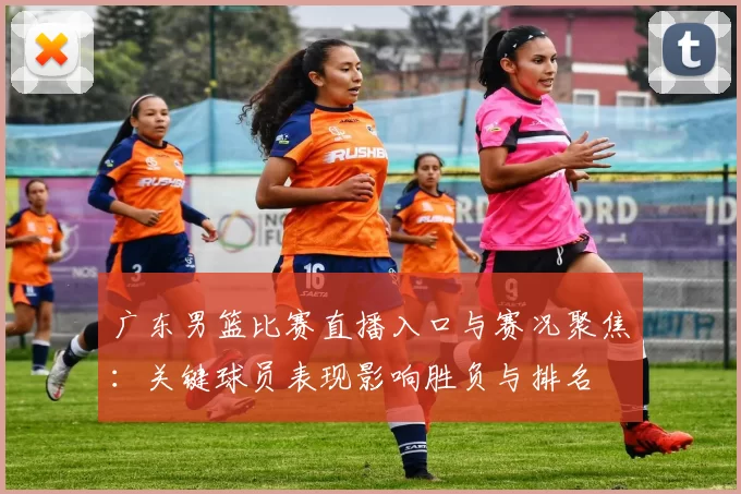 广东男篮比赛直播入口与赛况聚焦:关键球员表现影响胜负与排名