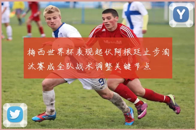梅西世界杯表现起伏阿根廷止步淘汰赛成全队战术调整关键节点