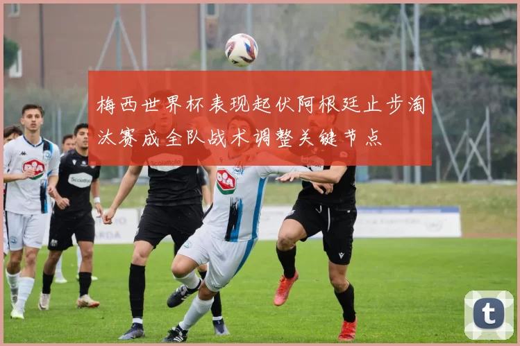 梅西世界杯表现起伏阿根廷止步淘汰赛成全队战术调整关键节点