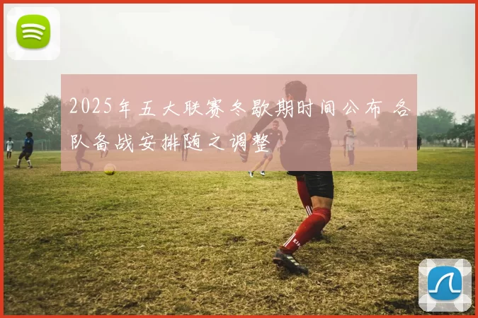 2025年五大联赛冬歇期时间公布 各队备战安排随之调整