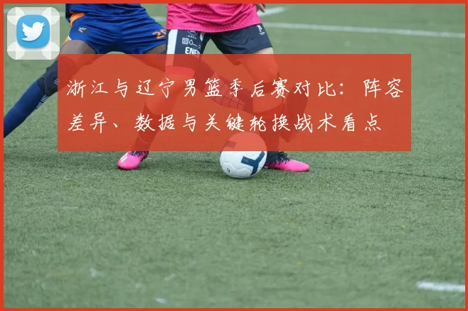 浙江与辽宁男篮季后赛对比：阵容差异、数据与关键轮换战术看点