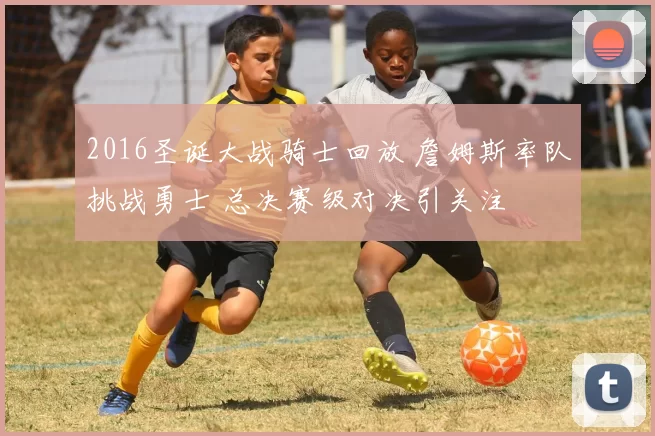 2016圣诞大战骑士回放 詹姆斯率队挑战勇士 总决赛级对决引关注