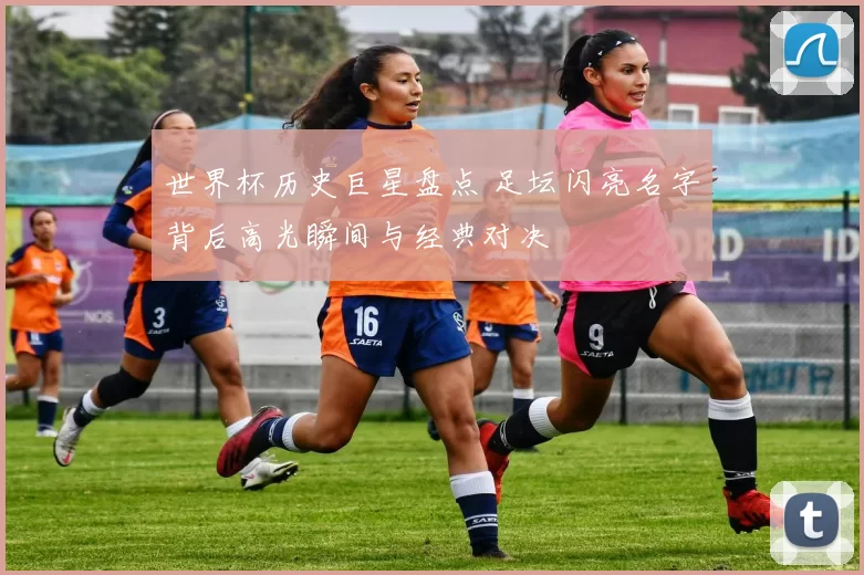 世界杯历史巨星盘点 足坛闪亮名字背后高光瞬间与经典对决