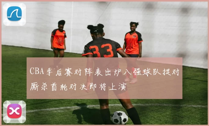 CBA季后赛对阵表出炉八强球队捉对厮杀首轮对决即将上演